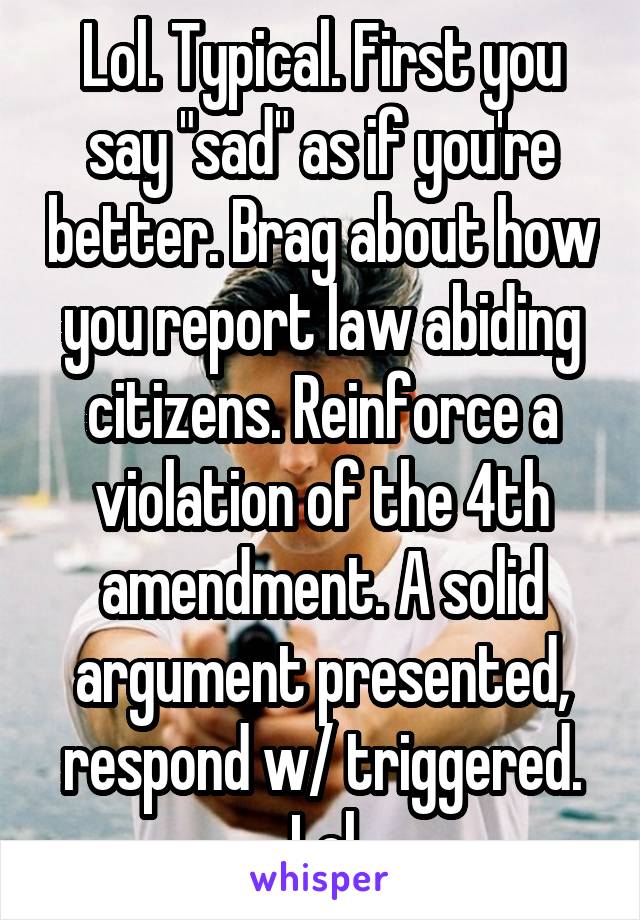 Lol. Typical. First you say "sad" as if you're better. Brag about how you report law abiding citizens. Reinforce a violation of the 4th amendment. A solid argument presented, respond w/ triggered. Lol