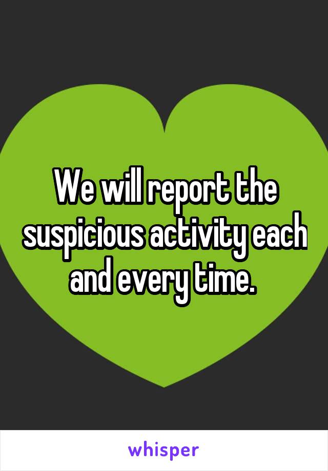 We will report the suspicious activity each and every time. 