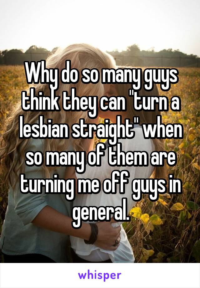 Why do so many guys think they can "turn a lesbian straight" when so many of them are turning me off guys in general.