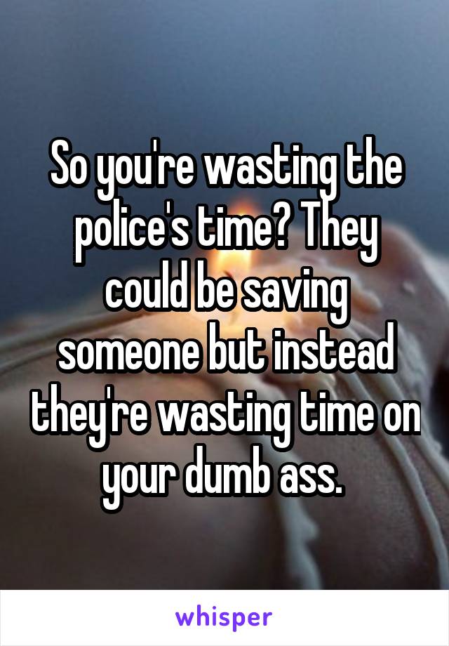 So you're wasting the police's time? They could be saving someone but instead they're wasting time on your dumb ass. 