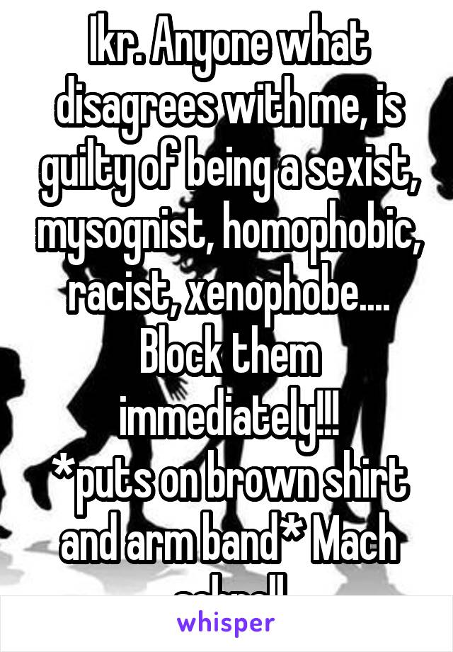 Ikr. Anyone what disagrees with me, is guilty of being a sexist, mysognist, homophobic, racist, xenophobe....
Block them immediately!!!
*puts on brown shirt and arm band* Mach schnell