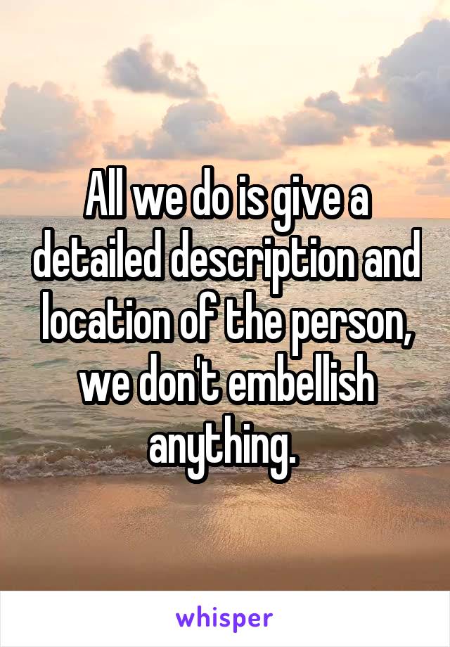 All we do is give a detailed description and location of the person, we don't embellish anything. 