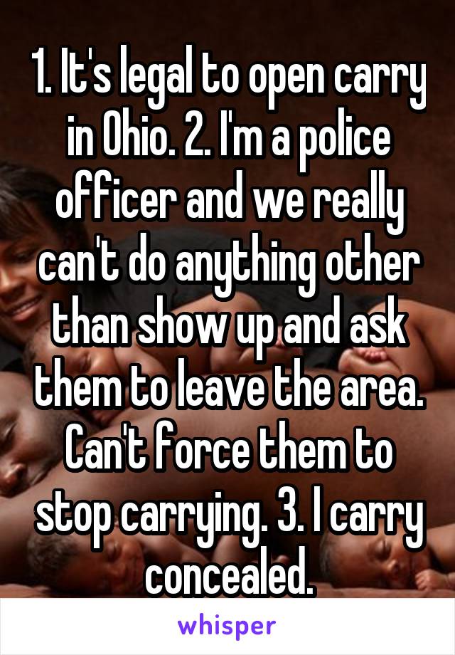 1. It's legal to open carry in Ohio. 2. I'm a police officer and we really can't do anything other than show up and ask them to leave the area. Can't force them to stop carrying. 3. I carry concealed.