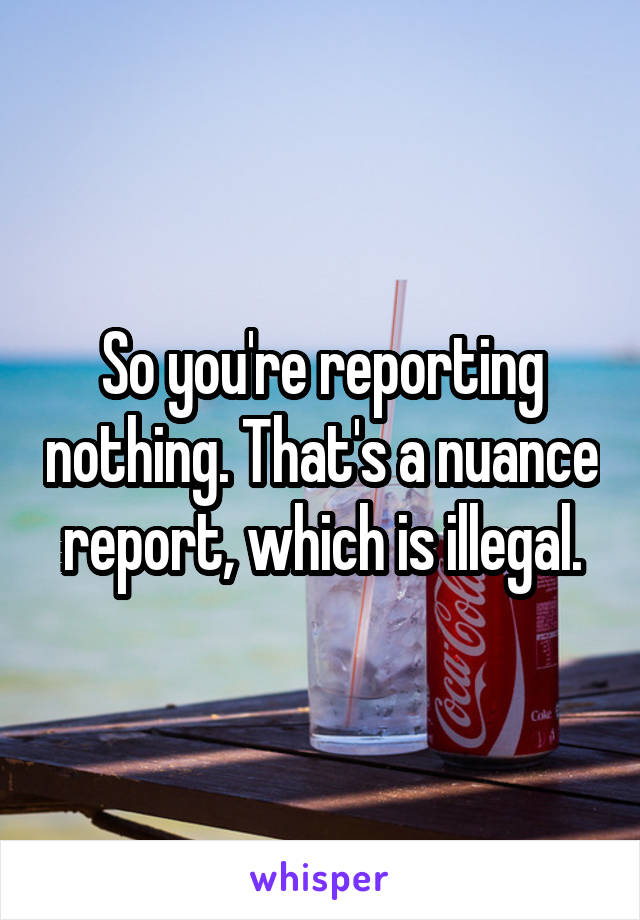 So you're reporting nothing. That's a nuance report, which is illegal.