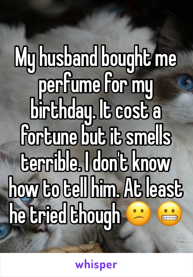 My husband bought me perfume for my birthday. It cost a fortune but it smells terrible. I don't know how to tell him. At least he tried though 😕 😬