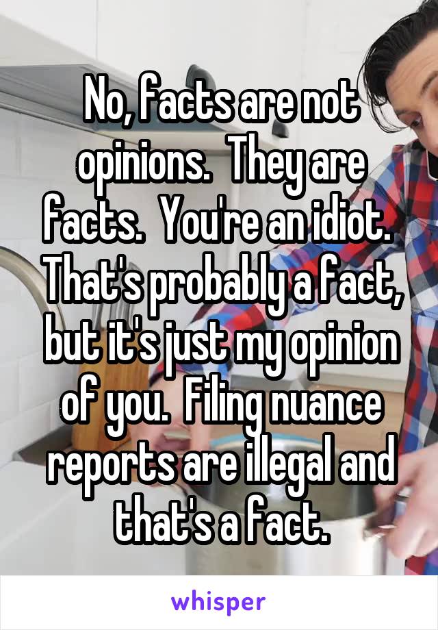 No, facts are not opinions.  They are facts.  You're an idiot.  That's probably a fact, but it's just my opinion of you.  Filing nuance reports are illegal and that's a fact.