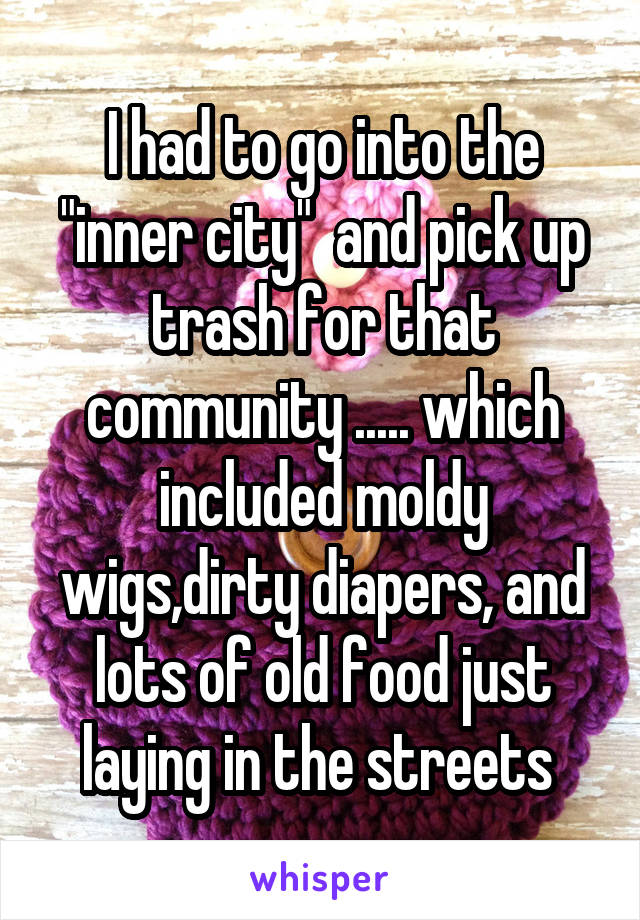 I had to go into the "inner city"  and pick up trash for that community ..... which included moldy wigs,dirty diapers, and lots of old food just laying in the streets 