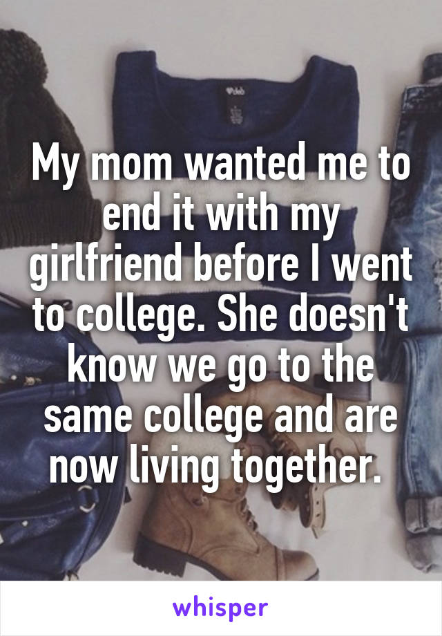 My mom wanted me to end it with my girlfriend before I went to college. She doesn't know we go to the same college and are now living together. 
