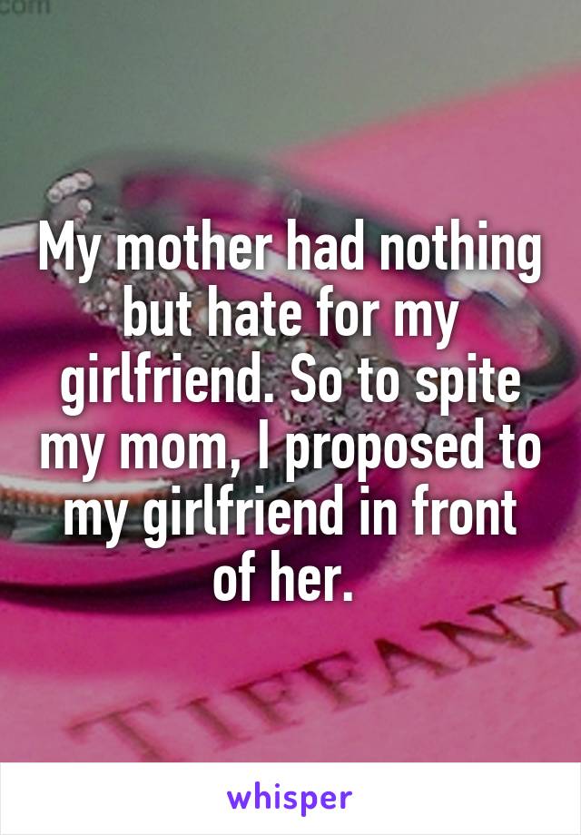 My mother had nothing but hate for my girlfriend. So to spite my mom, I proposed to my girlfriend in front of her. 