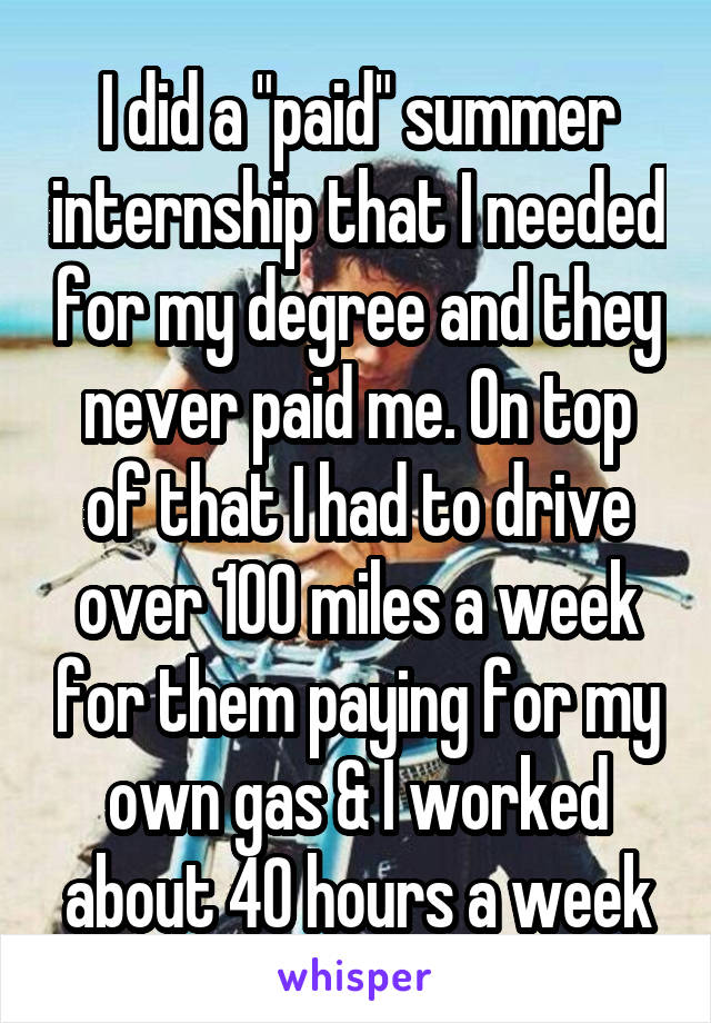 I did a "paid" summer internship that I needed for my degree and they never paid me. On top of that I had to drive over 100 miles a week for them paying for my own gas & I worked about 40 hours a week