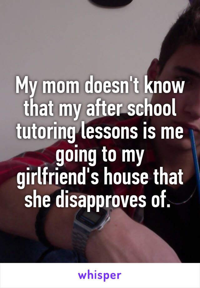 My mom doesn't know that my after school tutoring lessons is me going to my girlfriend's house that she disapproves of. 