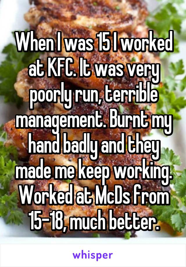 When I was 15 I worked at KFC. It was very poorly run, terrible management. Burnt my hand badly and they made me keep working. Worked at McDs from 15-18, much better.