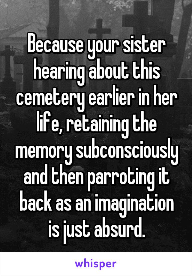 Because your sister hearing about this cemetery earlier in her life, retaining the memory subconsciously and then parroting it back as an imagination is just absurd.