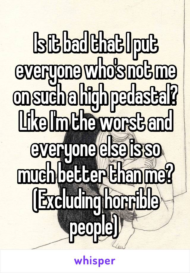 Is it bad that I put everyone who's not me on such a high pedastal? Like I'm the worst and everyone else is so much better than me? (Excluding horrible people) 