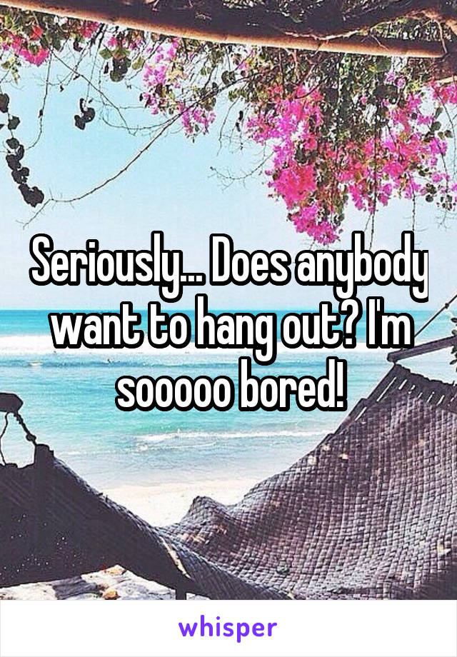 Seriously... Does anybody want to hang out? I'm sooooo bored!