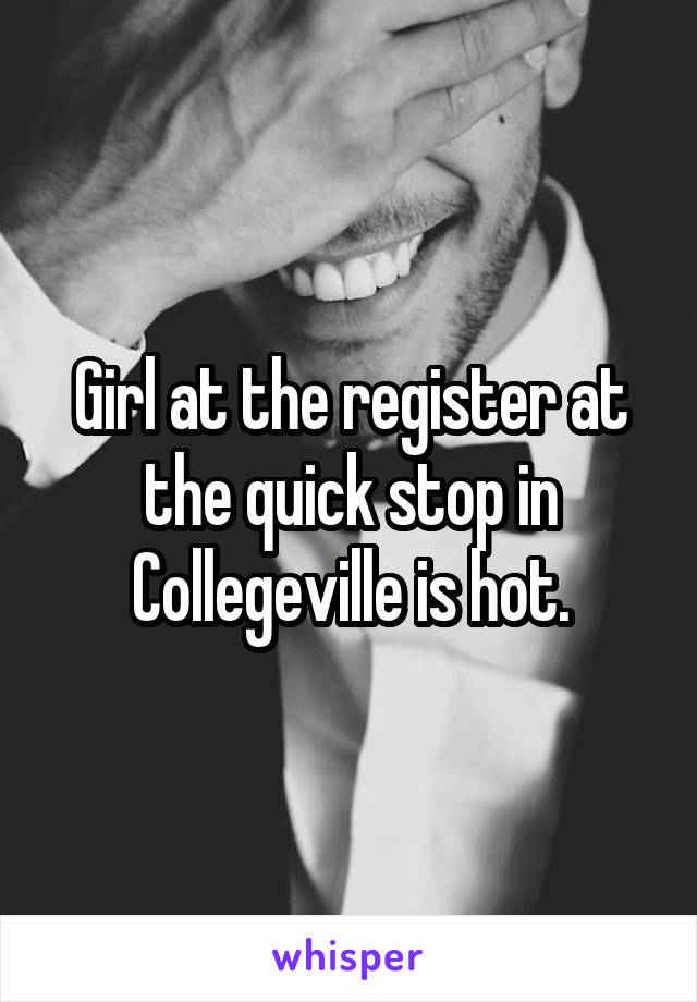 Girl at the register at the quick stop in Collegeville is hot.