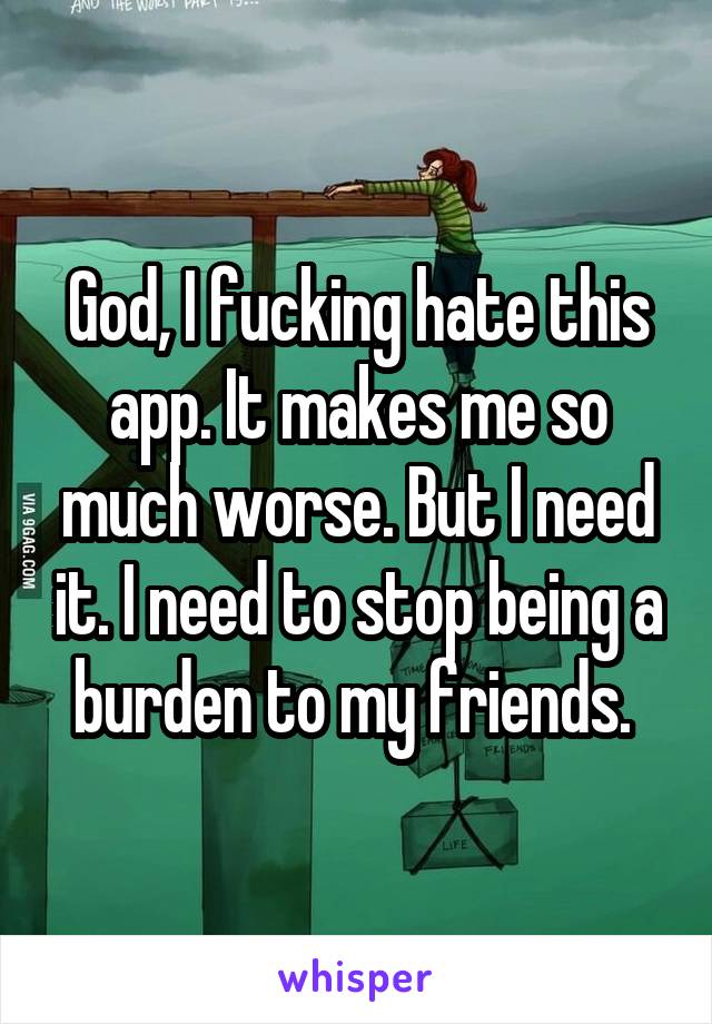 God, I fucking hate this app. It makes me so much worse. But I need it. I need to stop being a burden to my friends. 