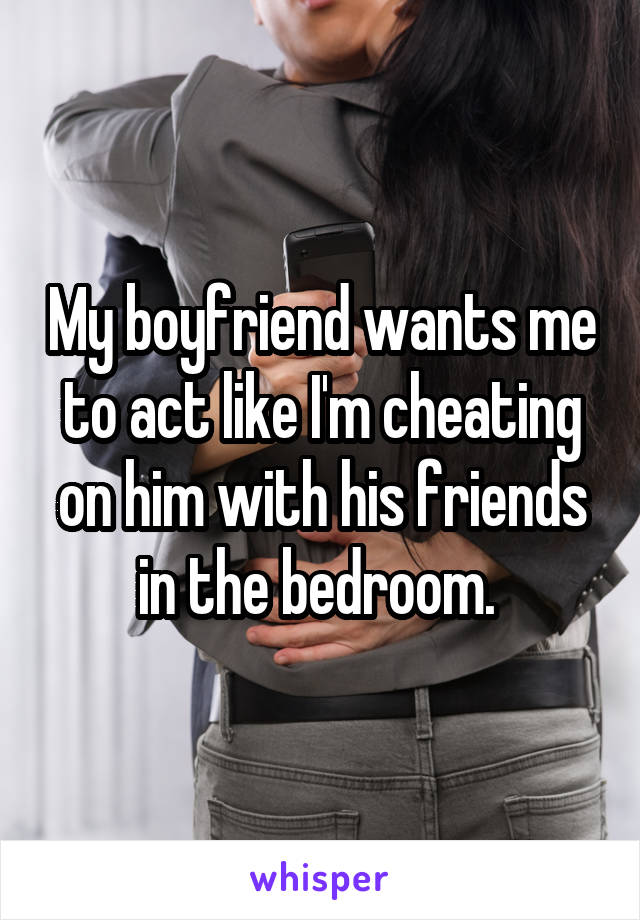 My boyfriend wants me to act like I'm cheating on him with his friends in the bedroom. 
