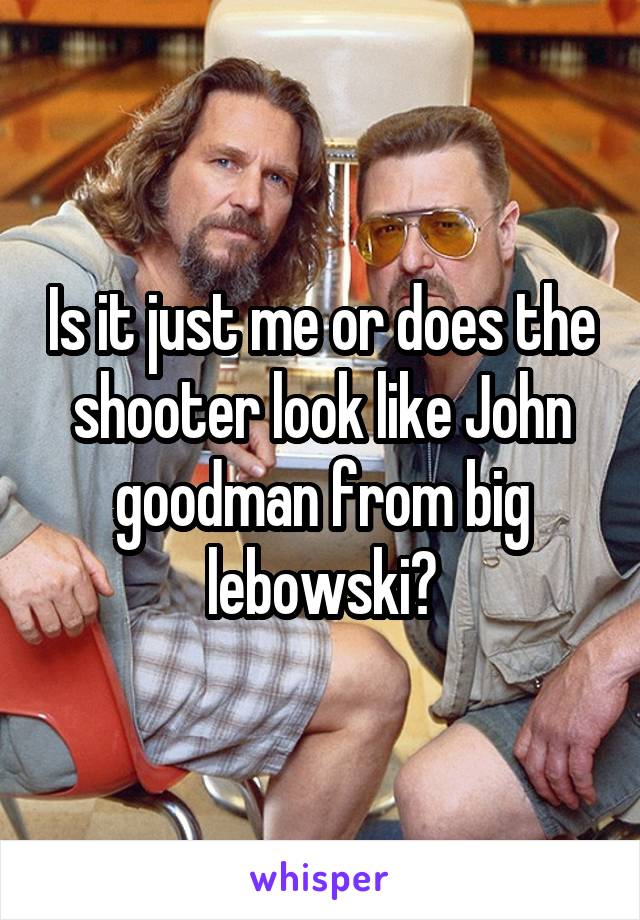 Is it just me or does the shooter look like John goodman from big lebowski?