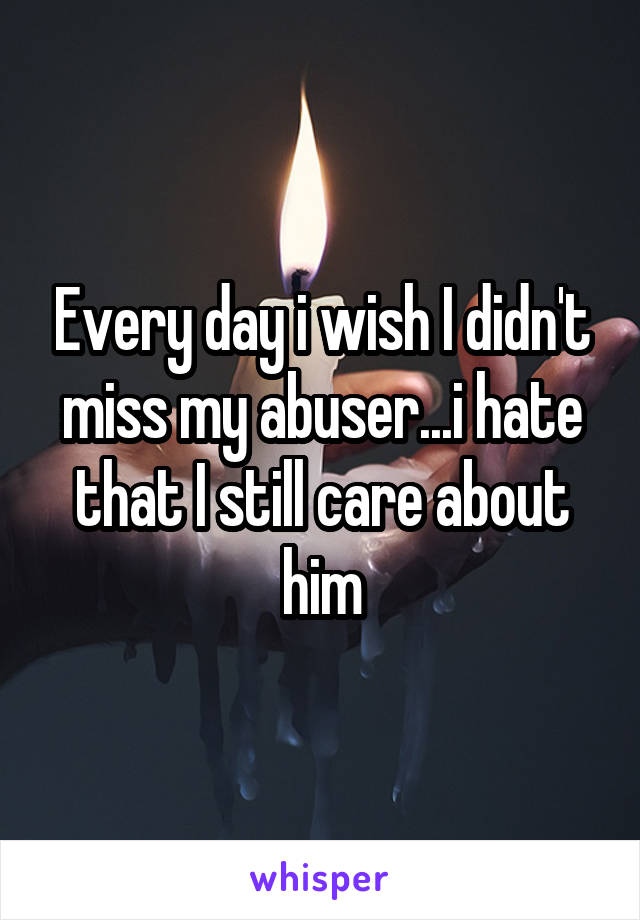 Every day i wish I didn't miss my abuser...i hate that I still care about him