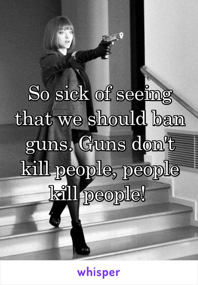 So sick of seeing that we should ban guns. Guns don't kill people, people kill people! 