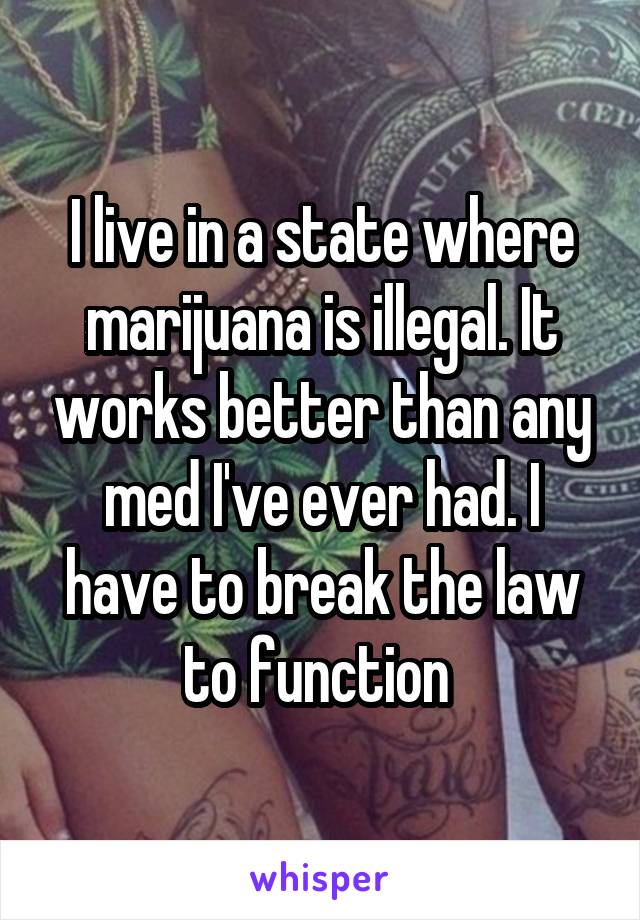 I live in a state where marijuana is illegal. It works better than any med I've ever had. I have to break the law to function 