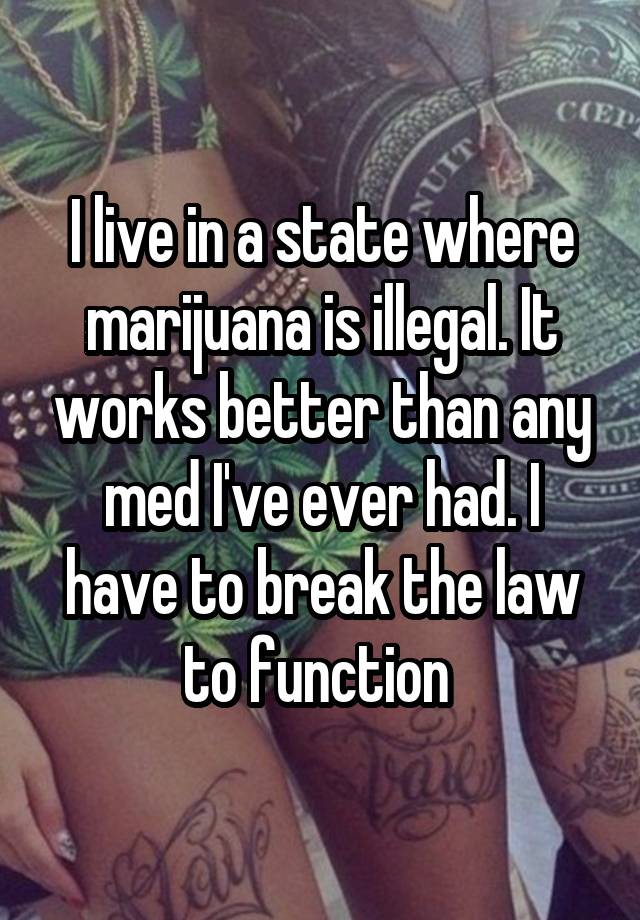 I live in a state where marijuana is illegal. It works better than any med I've ever had. I have to break the law to function 