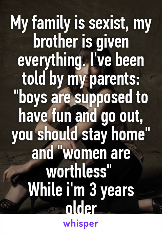 My family is sexist, my brother is given everything. I've been told by my parents: "boys are supposed to have fun and go out, you should stay home" and "women are worthless" 
While i'm 3 years older