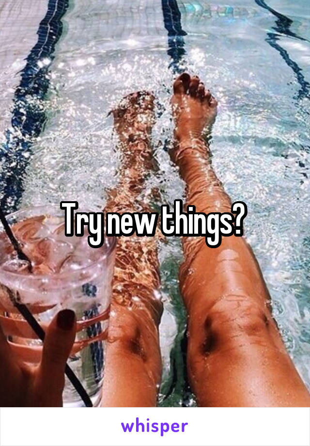 Try new things? 