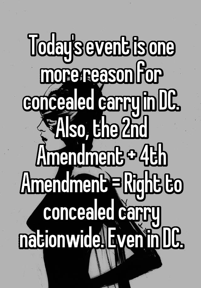 Today's event is one more reason for concealed carry in DC. Also, the 2nd Amendment + 4th Amendment = Right to concealed carry nationwide. Even in DC.