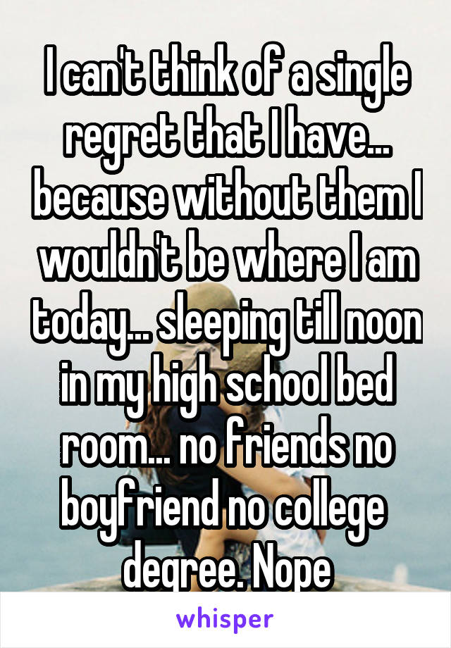 I can't think of a single regret that I have... because without them I wouldn't be where I am today... sleeping till noon in my high school bed room... no friends no boyfriend no college  degree. Nope