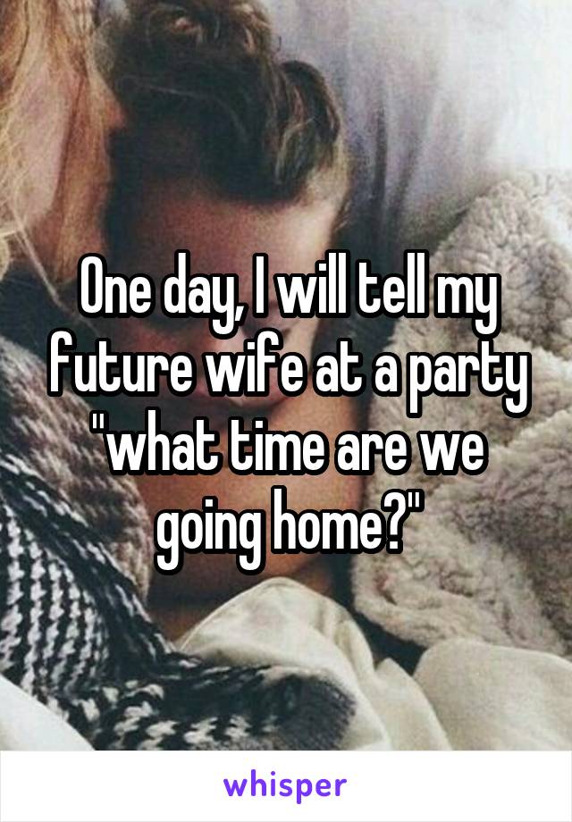 One day, I will tell my future wife at a party "what time are we going home?"