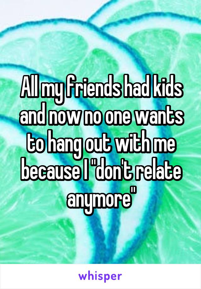 All my friends had kids and now no one wants to hang out with me because I "don't relate anymore"