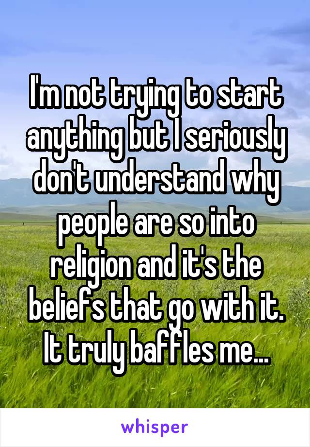 I'm not trying to start anything but I seriously don't understand why people are so into religion and it's the beliefs that go with it. It truly baffles me...