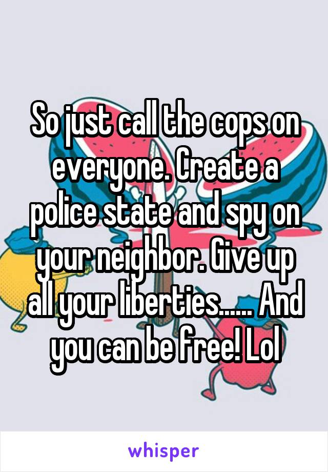 So just call the cops on everyone. Create a police state and spy on your neighbor. Give up all your liberties...... And you can be free! Lol