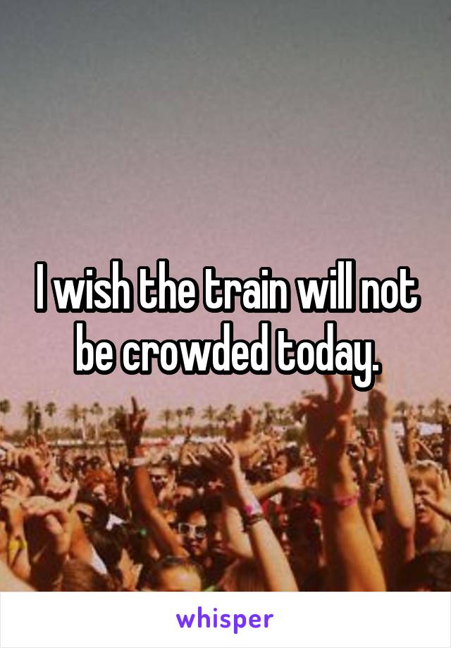 I wish the train will not be crowded today.