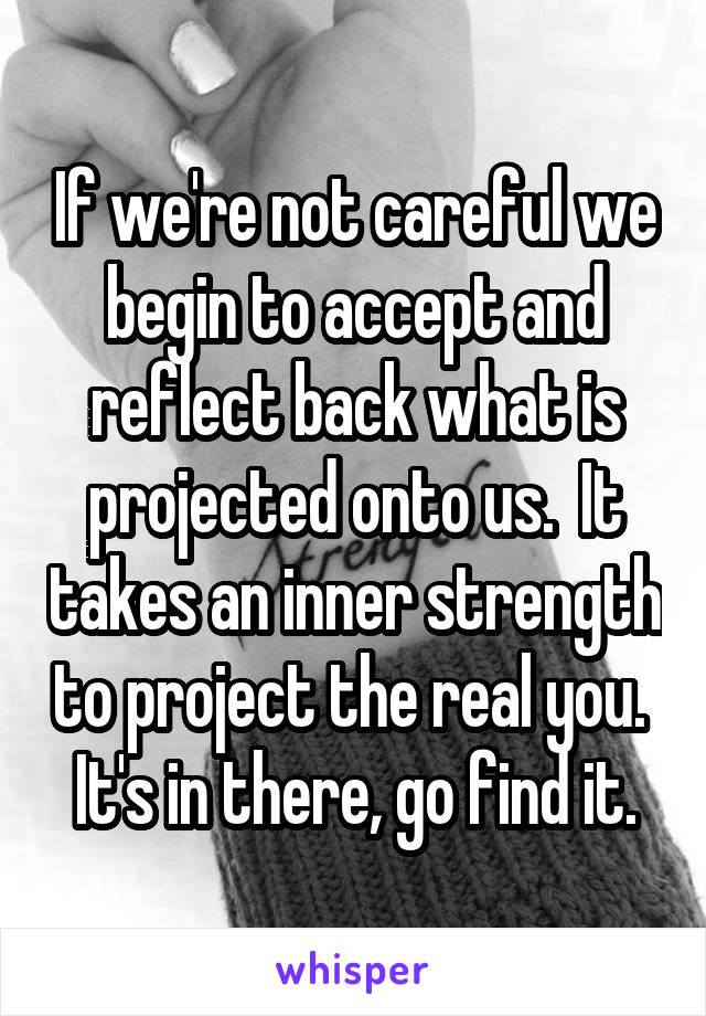 If we're not careful we begin to accept and reflect back what is projected onto us.  It takes an inner strength to project the real you.  It's in there, go find it.