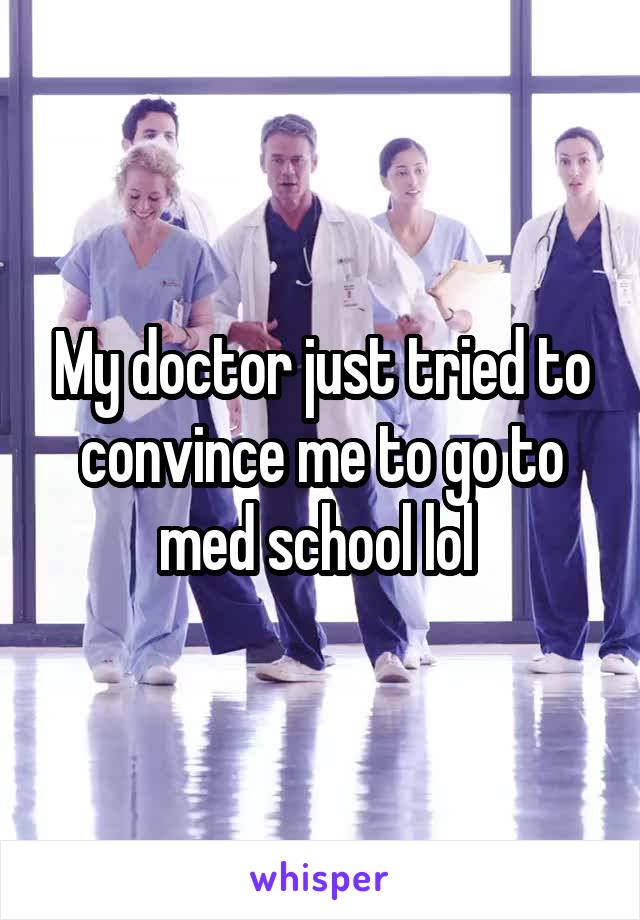My doctor just tried to convince me to go to med school lol 