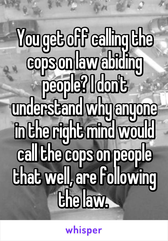 You get off calling the cops on law abiding people? I don't understand why anyone in the right mind would call the cops on people that well, are following the law. 