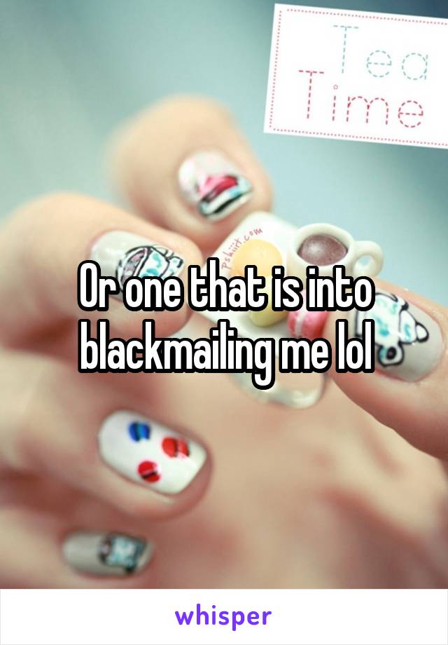 Or one that is into blackmailing me lol