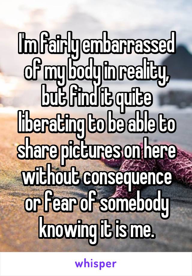 I'm fairly embarrassed of my body in reality, but find it quite liberating to be able to share pictures on here without consequence or fear of somebody knowing it is me.