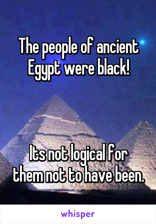 The people of ancient Egypt were black!



Its not logical for them not to have been.