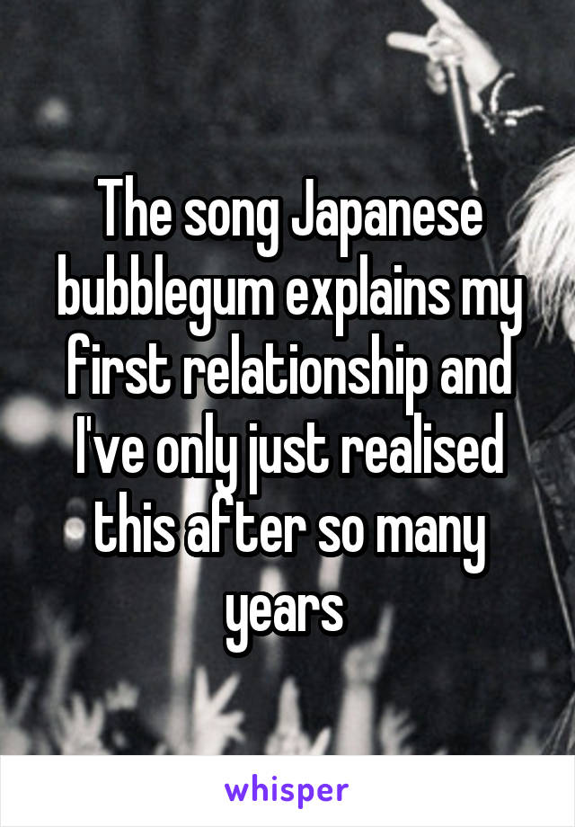 The song Japanese bubblegum explains my first relationship and I've only just realised this after so many years 