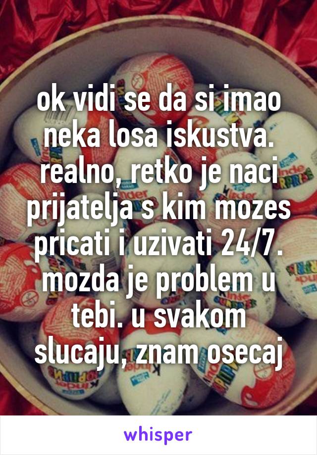 ok vidi se da si imao neka losa iskustva. realno, retko je naci prijatelja s kim mozes pricati i uzivati 24/7.
mozda je problem u tebi. u svakom slucaju, znam osecaj