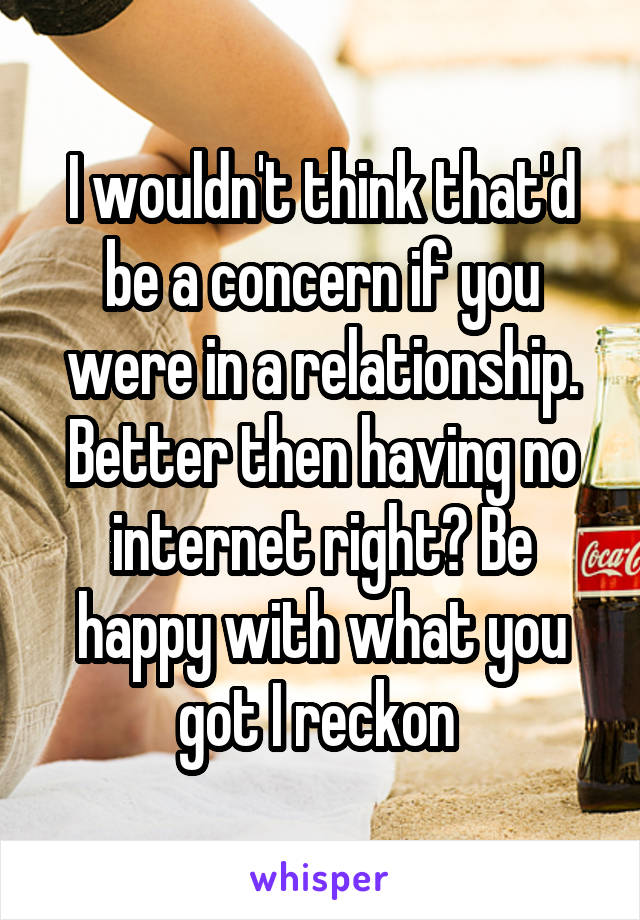 I wouldn't think that'd be a concern if you were in a relationship. Better then having no internet right? Be happy with what you got I reckon 