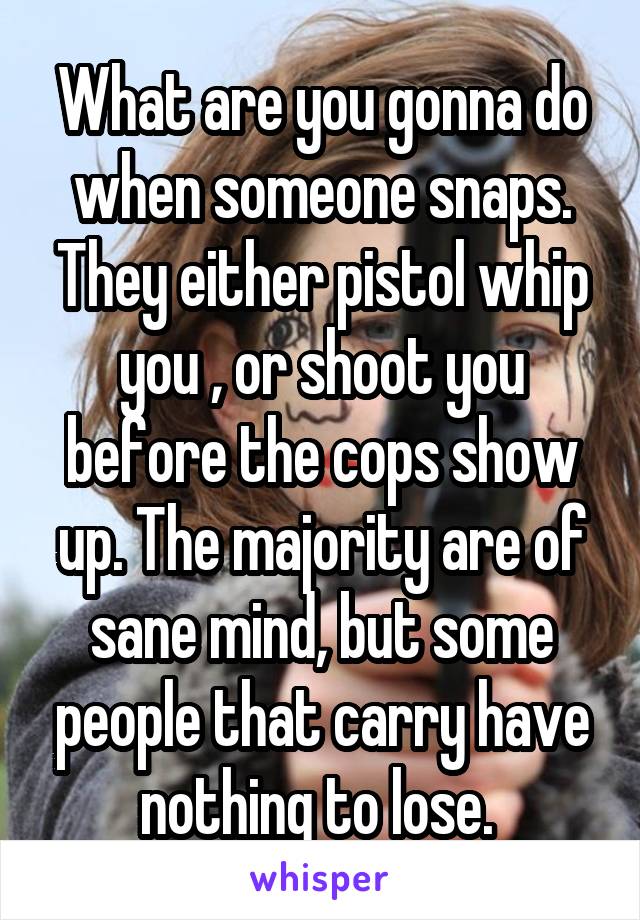 What are you gonna do when someone snaps. They either pistol whip you , or shoot you before the cops show up. The majority are of sane mind, but some people that carry have nothing to lose. 