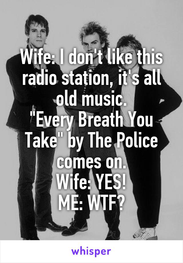 Wife: I don't like this radio station, it's all old music.
"Every Breath You Take" by The Police comes on.
Wife: YES!
ME: WTF?