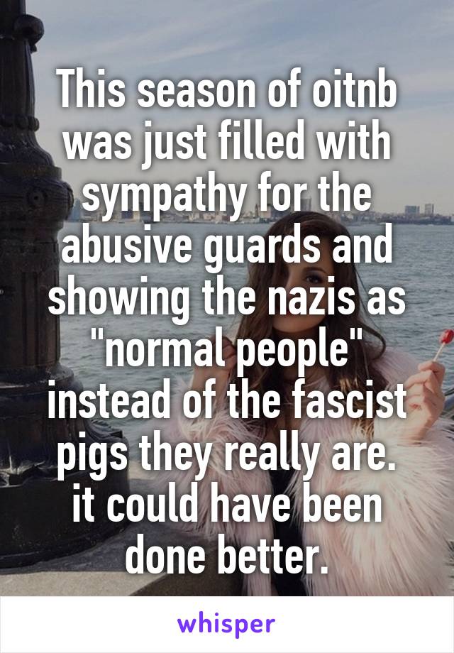This season of oitnb was just filled with sympathy for the abusive guards and showing the nazis as "normal people" instead of the fascist pigs they really are.
it could have been done better.