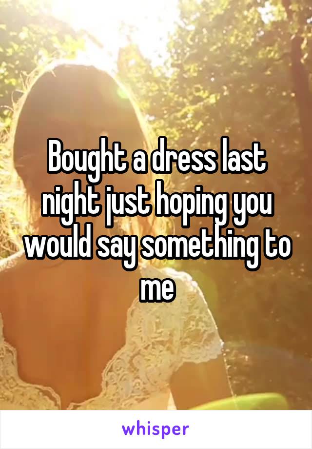 Bought a dress last night just hoping you would say something to me