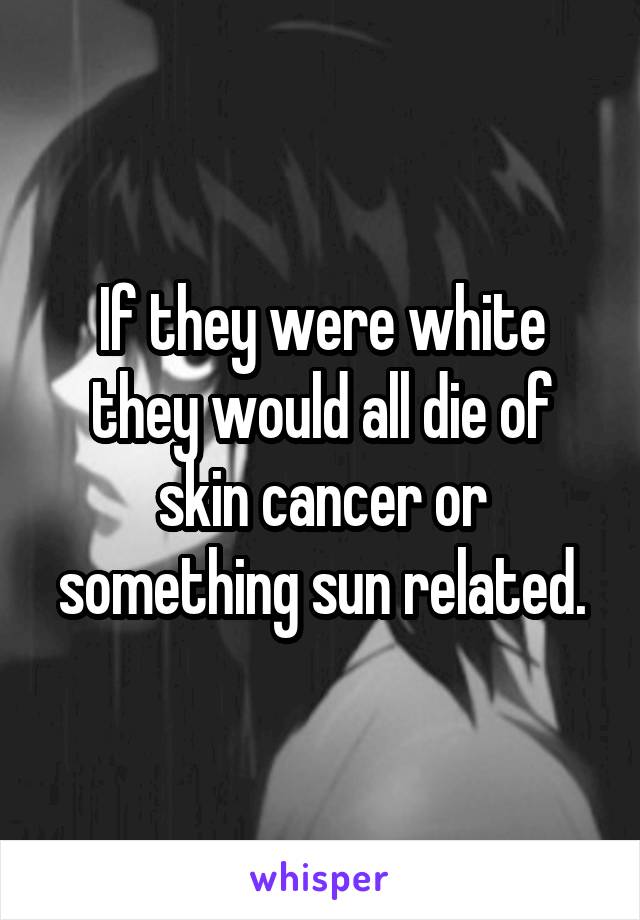 If they were white they would all die of skin cancer or something sun related.